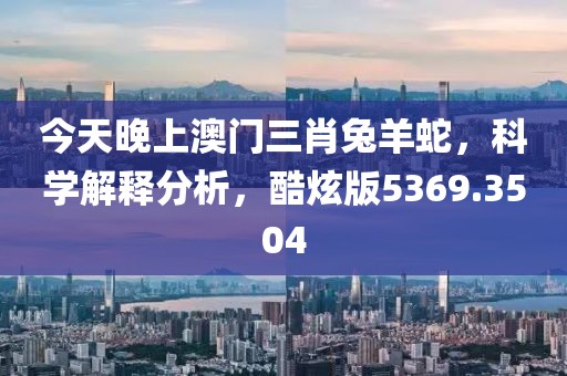 今天晚上澳門三肖兔羊蛇，科學(xué)解釋分析，酷炫版5369.3504