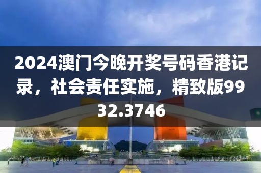 2024澳門今晚開獎號碼香港記錄，社會責(zé)任實施，精致版9932.3746