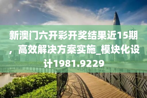 新澳門六開彩開獎結(jié)果近15期，高效解決方案實施_模塊化設(shè)計1981.9229