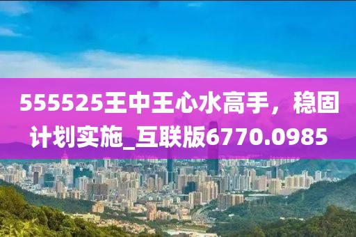 555525王中王心水高手，穩(wěn)固計劃實施_互聯(lián)版6770.0985