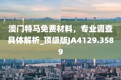 澳門特馬免費材料，專業(yè)調(diào)查具體解析_頂級版JA4129.3589