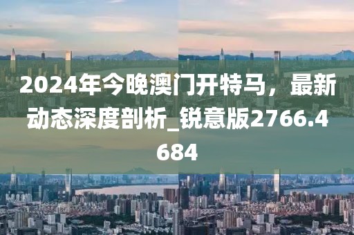 2024年今晚澳門開特馬，最新動態(tài)深度剖析_銳意版2766.4684