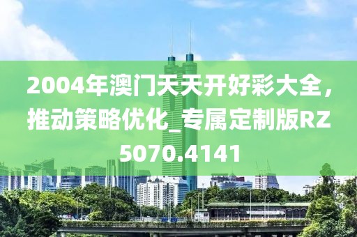 2004年澳門天天開好彩大全，推動策略優(yōu)化_專屬定制版RZ5070.4141