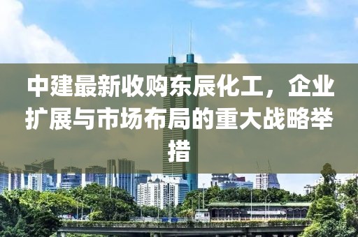 中建最新收購東辰化工，企業(yè)擴展與市場布局的重大戰(zhàn)略舉措