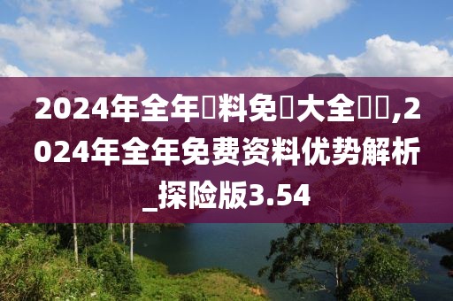 2024年全年資料免費(fèi)大全優(yōu)勢(shì),2024年全年免費(fèi)資料優(yōu)勢(shì)解析_探險(xiǎn)版3.54