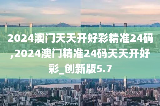 2024澳門天天開好彩精準24碼,2024澳門精準24碼天天開好彩_創(chuàng)新版5.7