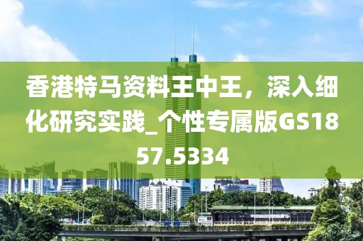 香港特馬資料王中王，深入細(xì)化研究實踐_個性專屬版GS1857.5334