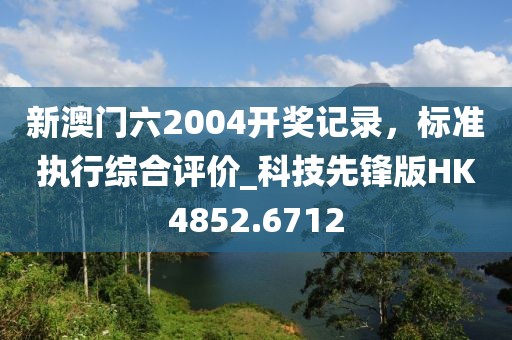 新澳門六2004開獎記錄，標準執(zhí)行綜合評價_科技先鋒版HK4852.6712