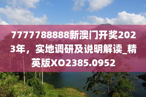 7777788888新澳門開獎(jiǎng)2023年，實(shí)地調(diào)研及說(shuō)明解讀_精英版XO2385.0952