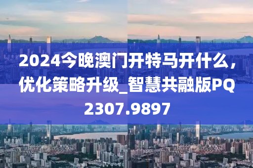 2024今晚澳門開特馬開什么，優(yōu)化策略升級_智慧共融版PQ2307.9897