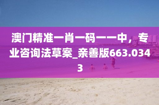 澳門精準(zhǔn)一肖一碼一一中，專業(yè)咨詢法草案_親善版663.0343