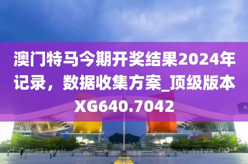 澳門特馬今期開獎結(jié)果2024年記錄，數(shù)據(jù)收集方案_頂級版本XG640.7042