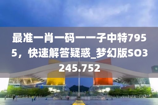 最準(zhǔn)一肖一碼一一子中特7955，快速解答疑惑_夢(mèng)幻版SO3245.752