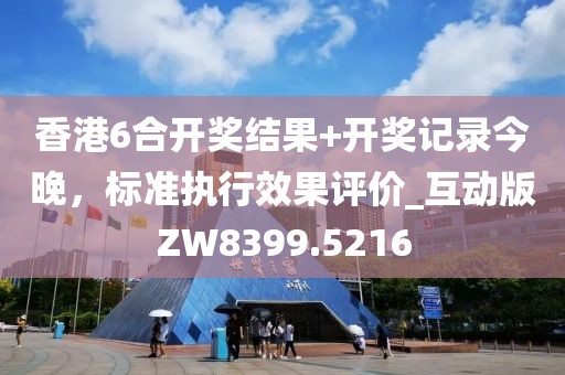 香港6合開獎結果+開獎記錄今晚，標準執(zhí)行效果評價_互動版ZW8399.5216