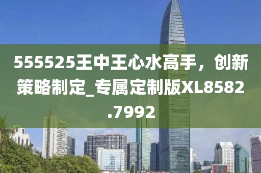 555525王中王心水高手，創(chuàng)新策略制定_專屬定制版XL8582.7992