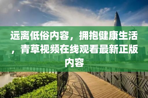 遠離低俗內(nèi)容，擁抱健康生活，青草視頻在線觀看最新正版內(nèi)容