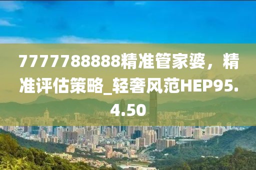 7777788888精準管家婆，精準評估策略_輕奢風范HEP95.4.50