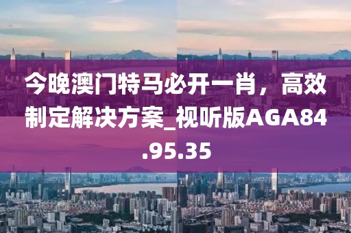 今晚澳門特馬必開一肖，高效制定解決方案_視聽版AGA84.95.35