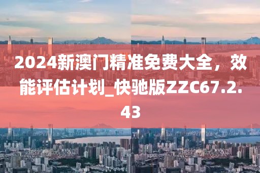 2024新澳門精準(zhǔn)免費(fèi)大全，效能評(píng)估計(jì)劃_快馳版ZZC67.2.43