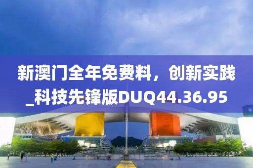 新澳門全年免費料，創(chuàng)新實踐_科技先鋒版DUQ44.36.95