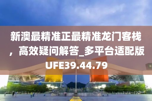 新澳最精準正最精準龍門客棧，高效疑問解答_多平臺適配版UFE39.44.79