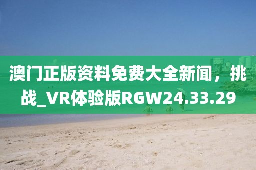 澳門正版資料免費大全新聞，挑戰(zhàn)_VR體驗版RGW24.33.29