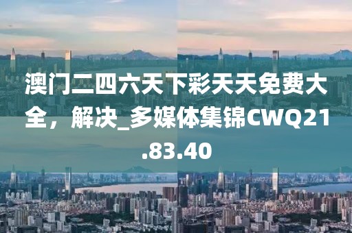 澳門二四六天下彩天天免費大全，解決_多媒體集錦CWQ21.83.40