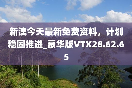 新澳今天最新免費資料，計劃穩(wěn)固推進_豪華版VTX28.62.65