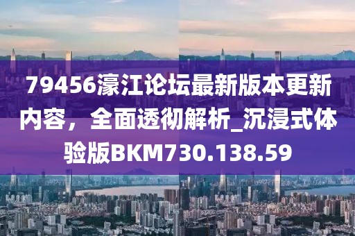 79456濠江論壇最新版本更新內(nèi)容，全面透徹解析_沉浸式體驗(yàn)版BKM730.138.59