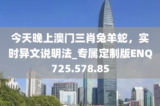 今天晚上澳門三肖兔羊蛇，實時異文說明法_專屬定制版ENQ725.578.85