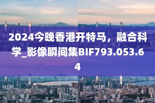 2024今晚香港開特馬，融合科學(xué)_影像瞬間集BIF793.053.64