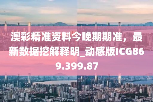 澳彩精準資料今晚期期準，最新數據挖解釋明_動感版ICG869.399.87