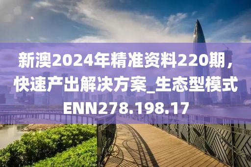 新澳2024年精準(zhǔn)資料220期，快速產(chǎn)出解決方案_生態(tài)型模式ENN278.198.17