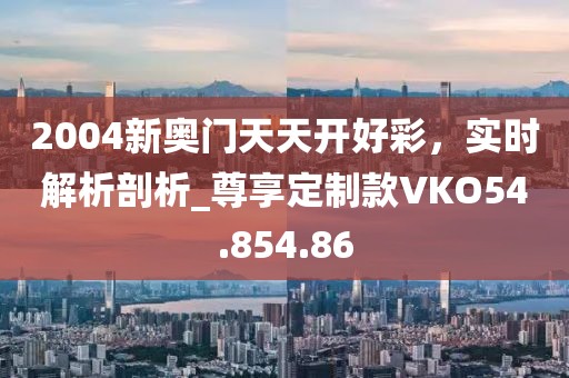 2004新奧門天天開好彩，實時解析剖析_尊享定制款VKO54.854.86