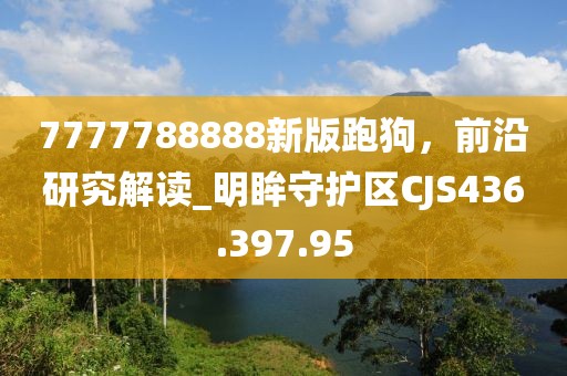 7777788888新版跑狗，前沿研究解讀_明眸守護(hù)區(qū)CJS436.397.95