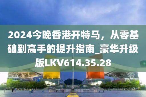 2024今晚香港開(kāi)特馬，從零基礎(chǔ)到高手的提升指南_豪華升級(jí)版LKV614.35.28