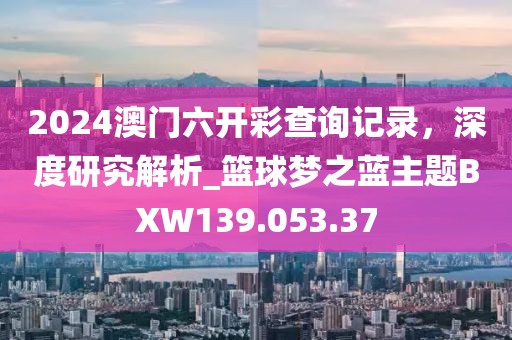 2024澳門六開(kāi)彩查詢記錄，深度研究解析_籃球夢(mèng)之藍(lán)主題BXW139.053.37