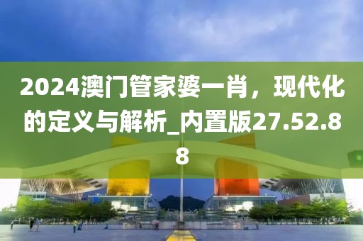 2024澳門管家婆一肖，現(xiàn)代化的定義與解析_內(nèi)置版27.52.88