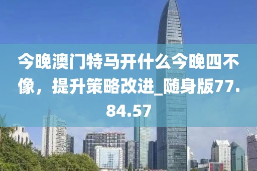 今晚澳門特馬開什么今晚四不像，提升策略改進(jìn)_隨身版77.84.57