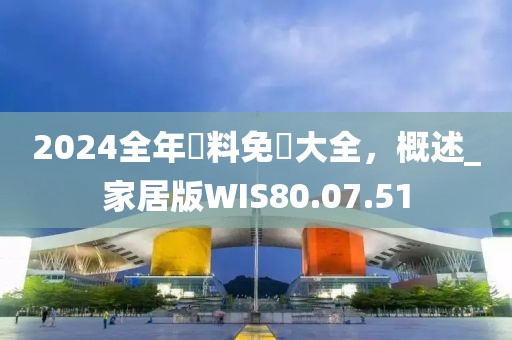 2024全年資料免費大全，概述_家居版WIS80.07.51