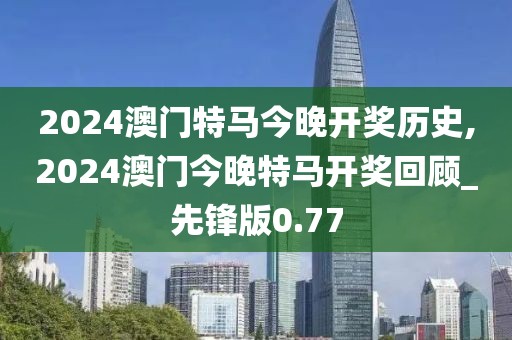 2024澳門特馬今晚開獎歷史,2024澳門今晚特馬開獎回顧_先鋒版0.77