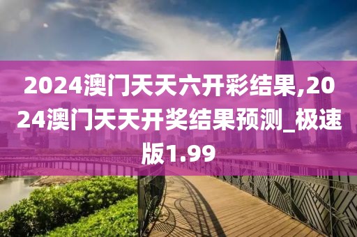 2024澳門天天六開彩結果,2024澳門天天開獎結果預測_極速版1.99