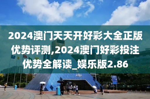 2024澳門天天開好彩大全正版優(yōu)勢(shì)評(píng)測(cè),2024澳門好彩投注優(yōu)勢(shì)全解讀_娛樂版2.86