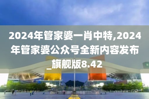 2024年管家婆一肖中特,2024年管家婆公眾號全新內(nèi)容發(fā)布_旗艦版8.42