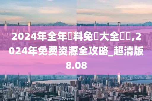 2024年全年資料免費(fèi)大全優(yōu)勢(shì),2024年免費(fèi)資源全攻略_超清版8.08