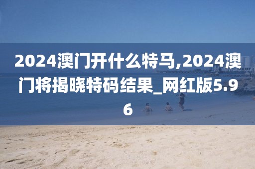 2024澳門開什么特馬,2024澳門將揭曉特碼結(jié)果_網(wǎng)紅版5.96