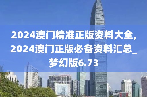 2024澳門精準(zhǔn)正版資料大全,2024澳門正版必備資料匯總_夢幻版6.73