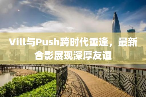 Vill與Push跨時代重逢，最新合影展現深厚友誼