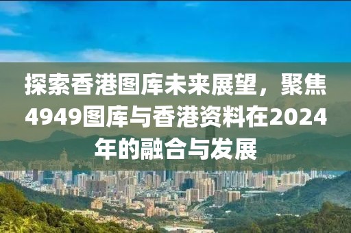 探索香港圖庫未來展望，聚焦4949圖庫與香港資料在2024年的融合與發(fā)展