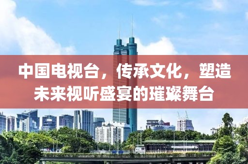 中國(guó)電視臺(tái)，傳承文化，塑造未來(lái)視聽(tīng)盛宴的璀璨舞臺(tái)